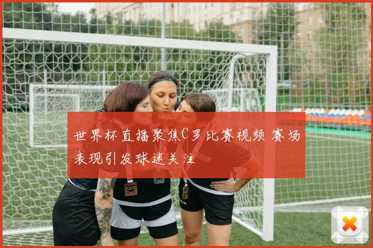 世界杯直播聚焦C罗比赛视频 赛场表现引发球迷关注