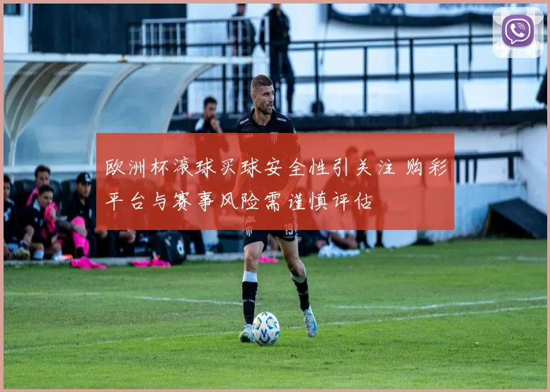 欧洲杯滚球买球安全性引关注 购彩平台与赛事风险需谨慎评估