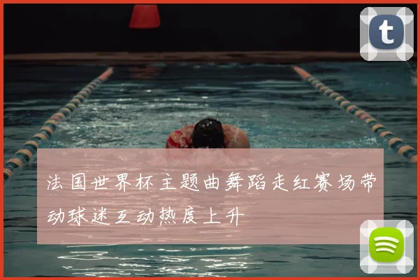 法国世界杯主题曲舞蹈走红赛场带动球迷互动热度上升