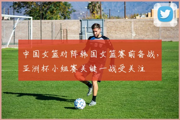 中国女篮对阵韩国女篮赛前备战，亚洲杯小组赛关键一战受关注
