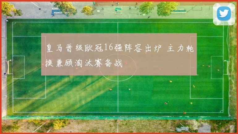 皇马晋级欧冠16强阵容出炉 主力轮换兼顾淘汰赛备战