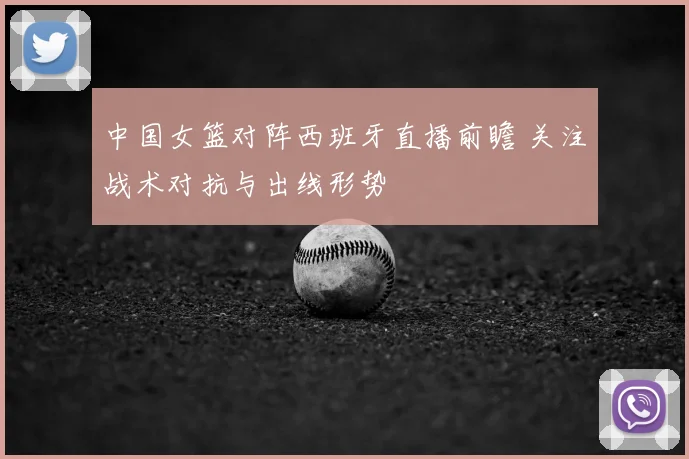 中国女篮对阵西班牙直播前瞻 关注战术对抗与出线形势