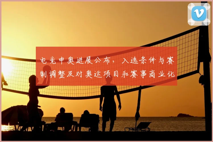 电竞申奥进展公布，入选条件与赛制调整及对奥运项目和赛事商业化影响详解