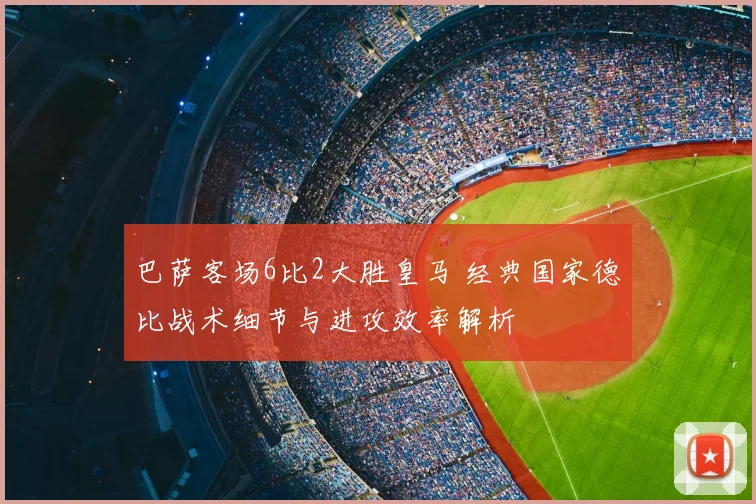 巴萨客场6比2大胜皇马 经典国家德比战术细节与进攻效率解析