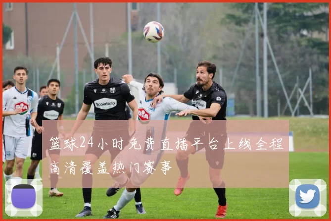 篮球24小时免费直播平台上线全程高清覆盖热门赛事