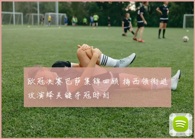 欧冠决赛巴萨集锦回顾 梅西领衔进攻演绎关键夺冠时刻