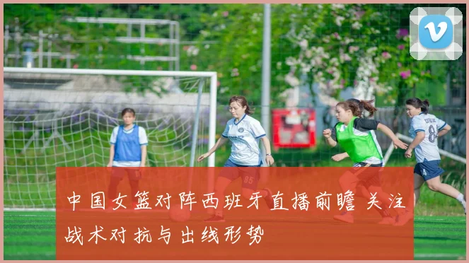 中国女篮对阵西班牙直播前瞻 关注战术对抗与出线形势