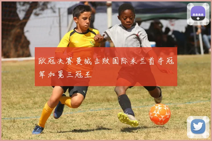 欧冠决赛曼城击败国际米兰首夺冠军加冕三冠王