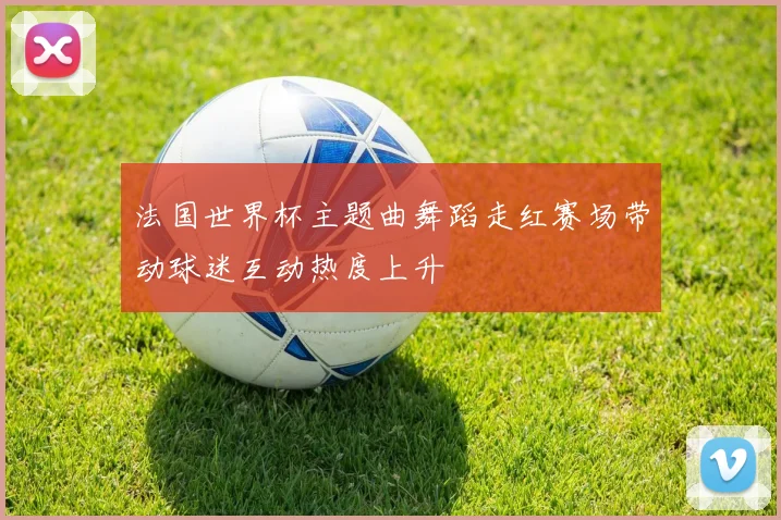 法国世界杯主题曲舞蹈走红赛场带动球迷互动热度上升