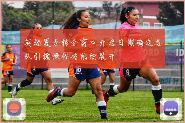 英超夏季转会窗口开启日期确定各队引援操作将陆续展开