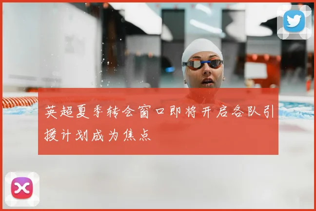 英超夏季转会窗口即将开启各队引援计划成为焦点