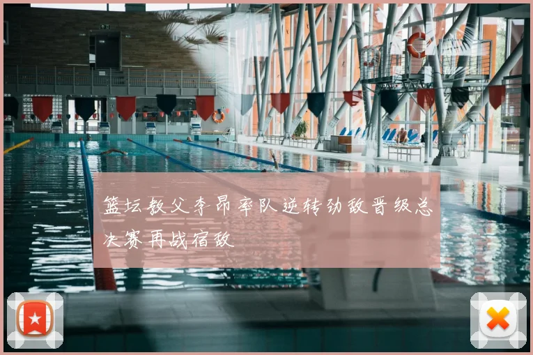 篮坛教父李昂率队逆转劲敌晋级总决赛再战宿敌