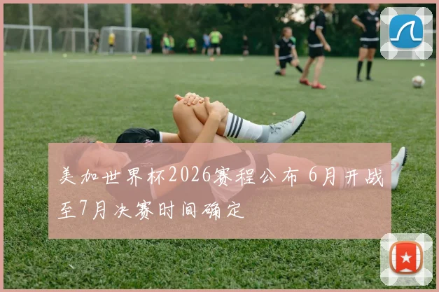 美加世界杯2026赛程公布 6月开战至7月决赛时间确定