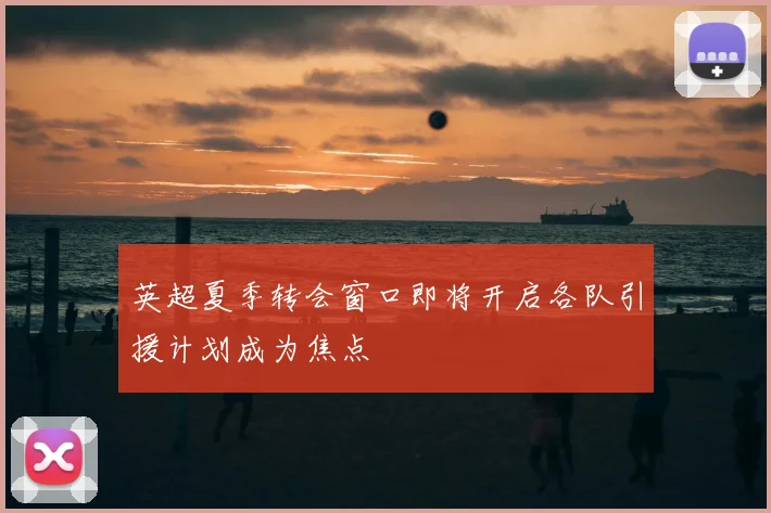 英超夏季转会窗口即将开启各队引援计划成为焦点