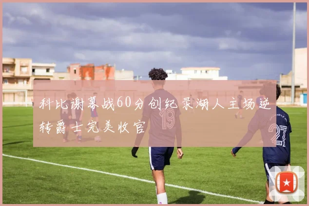 科比谢幕战60分创纪录湖人主场逆转爵士完美收官