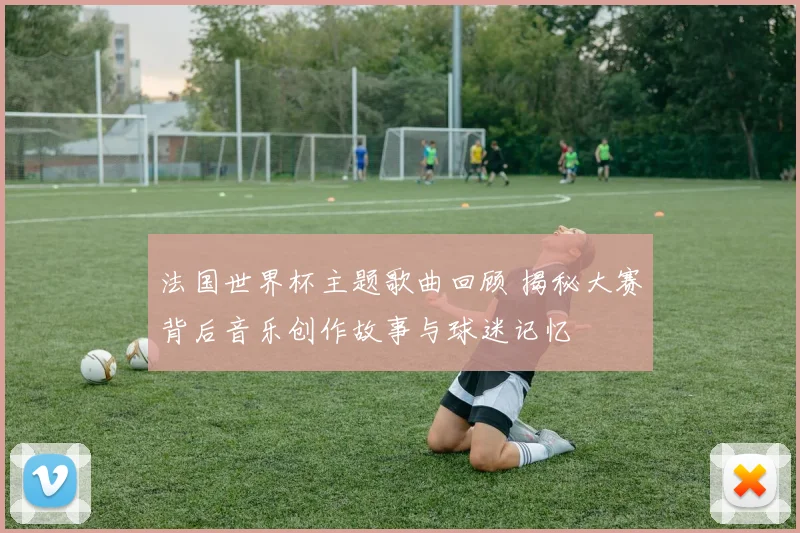 法国世界杯主题歌曲回顾 揭秘大赛背后音乐创作故事与球迷记忆