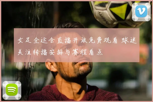 女足全运会直播开放免费观看 球迷关注转播安排与赛程看点
