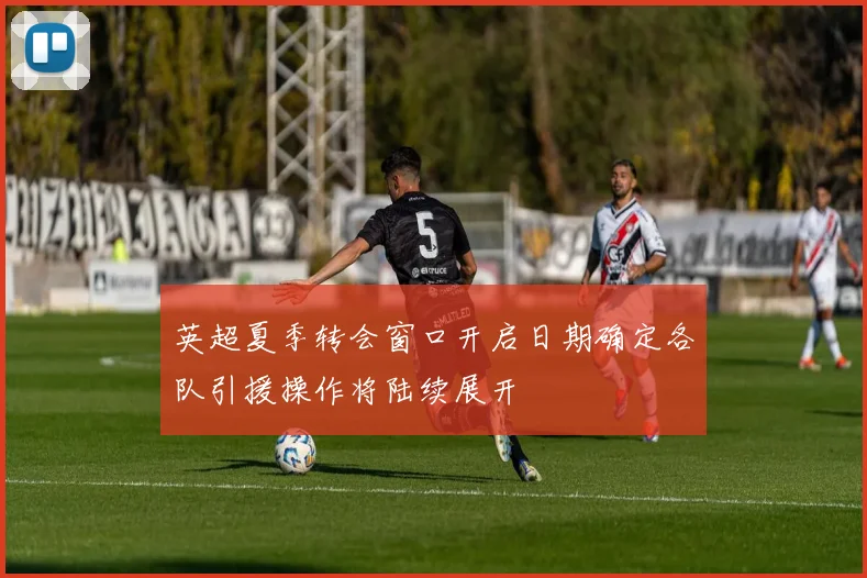 英超夏季转会窗口开启日期确定各队引援操作将陆续展开