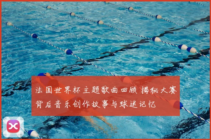法国世界杯主题歌曲回顾 揭秘大赛背后音乐创作故事与球迷记忆