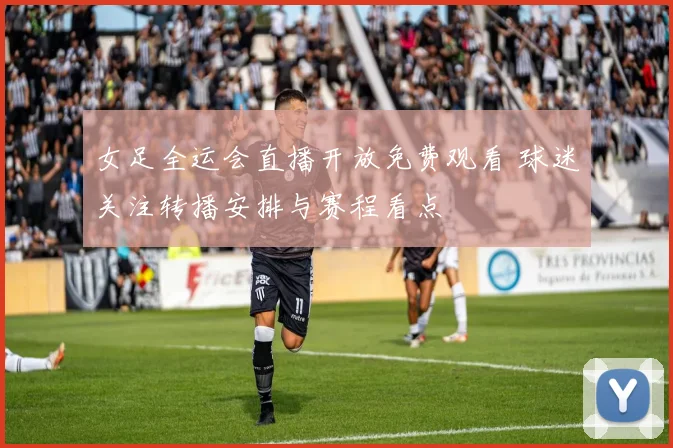 女足全运会直播开放免费观看 球迷关注转播安排与赛程看点