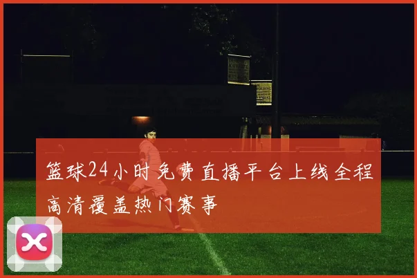 篮球24小时免费直播平台上线全程高清覆盖热门赛事