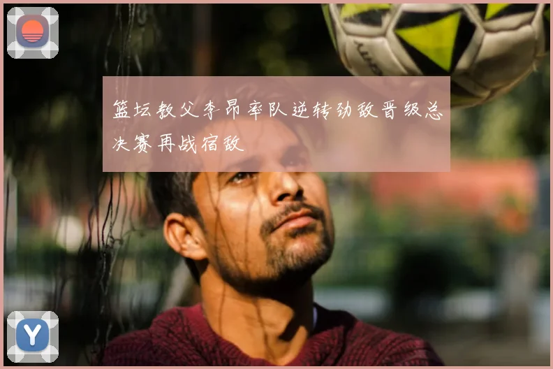 篮坛教父李昂率队逆转劲敌晋级总决赛再战宿敌