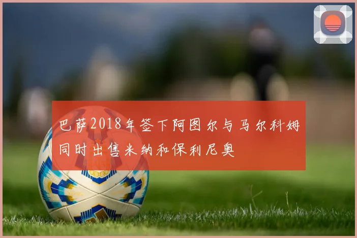 巴萨2018年签下阿图尔与马尔科姆同时出售米纳和保利尼奥