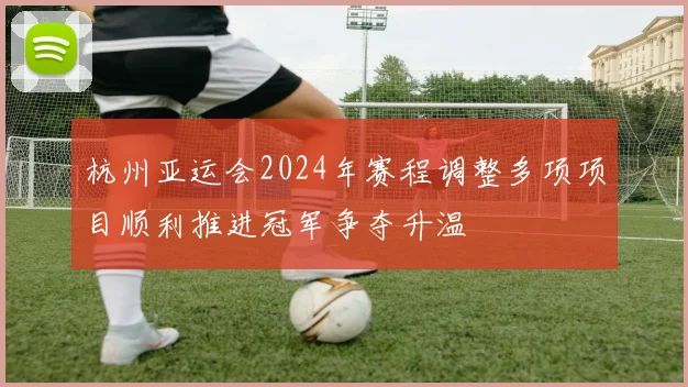 杭州亚运会2024年赛程调整多项项目顺利推进冠军争夺升温